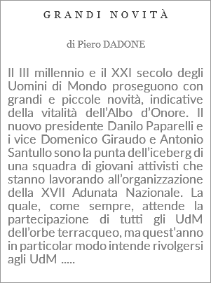 GRANDI NOVITÀ di Piero DADONE Il III millennio e il XXI secolo degli Uomini di Mondo proseguono con grandi e piccole novità, indicative della vitalità dell’Albo d’Onore. Il nuovo presidente Danilo Paparelli e i vice Domenico Giraudo e Antonio Santullo sono la punta dell’iceberg di una squadra di giovani attivisti che stanno lavorando all’organizzazione della XVII Adunata Nazionale. La quale, come sempre, attende la partecipazione di tutti gli UdM dell’orbe terracqueo, ma quest’anno in particolar modo intende rivolgersi agli UdM ..... 