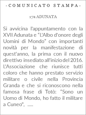 -COMUNICATO STAMPA- 17a ADUNATA Si avvicina l'appuntamento con la XVII Adunata e “L'Albo d'onore degli Uomini di Mondo” con importanti novità per la manifestazione di quest'anno, la prima con il nuovo direttivo insediato all'inizio del 2016. L'Associazione che riunisce tutti coloro che hanno prestato servizio militare o civile nella Provincia Granda e che si riconoscono nella famosa frase di Totò: “Sono un Uomo di Mondo, ho fatto il militare a Cuneo", .....